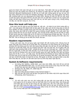 Simple ЯTS G∆me Dεsign & CΘding


game ăn khách trên toàn thế giới và cả tại Việt Nam. Thời điểm hiện tại sự phát triển của
dòng trò chơi này dường như chững lại, do không có nhiều tiến bộ vượt bậc như thời điểm
Starcraft (Blizzard Entertainment) ra đời mà chỉ xuất hiện những game lai tạp với các thể
loại khác (Warcraft III là thể loại Roleplay Strategy) nên dường như dòng game này đang
dần nhường bước cho các dòng game ăn khách khác. Nhưng cá nhân tôi vẫn ôm ước vọng
có thể xây dựng một game RTS ăn vào bối cảnh lịch sử Việt Nam và đem lại cho người chơi
nhiều cải tiến quan trọng trong cách chơi (He he, cải tiến quan trọng à nha, nhưng không
nói đâu, lúc nào làm xong sẽ…nói, hì hì).

How this book will help you
  Cuốn sách này tôi viết lại quá trình thiết kế, viết mã – dĩ nhiên là chú thích tương đối cụ
thể – cho một game RTS được thiết kế đơn giản tối đa. Bên cạnh đó tôi cũng đưa ra một số
kinh nghiệm cá nhân có được trong quá trình làm việc nhằm giúp các bạn có thể hiểu được
phần nào công việc thiết kế và lập trình game (Không chuyên nghiệp). Còn cuốn sách này
giúp gì được bạn thì còn tuỳ thuộc vào bạn, nếu mà bạn thuộc hàng cao thủ bít hết rùi hoặc
là bạn dumb quá đọc chẳng hiểu gì thì dĩ nhiên là nó chẳng giúp gì được bạn đâu. Tôi sẽ cố
gắng giải thích cặn kẽ nhất nhằm giúp các bạn có thể hiểu được chương trình làm việc như
thế nào. Tất cả những gì còn lại đều phụ thuộc vào bạn.

Readers requirements
  Trong cuốn sách này, tôi sử dụng ngôn ngữ Delphi để viết chương trình. Nhưng thực tế
hoàn toàn lập trình không hề sử dụng đến các component và cũng không hề sử dụng đến
Window API mà thông qua thư viện xây dựng riêng nên gần như các bạn chỉ cần biết Object
Pascal là có thể hiểu được mã của chương trình làm việc như thế nào, tôi cố gắng viết mã
một cách chân phương nhất có thể – không hề tối ưu, tôi có ít thời gian wé - nhằm mục đích
để mọi người đều có thể cảm thấy dễ hiểu và có thể chuyển sang ngôn ngữ khác, theo tính
toán của tôi thì chương trình này có thể chuyển sang mọi ngôn ngữ lập trình bậc cao thông
dụng như là VB, C, C++, C# hoặc Java. Về mặt đồ hoạ tôi không sử dụng những hệ thống
3D phức tạp mà chỉ thiết kế với hệ thống 2D và sprite animation đơn giản, chắc chắn đa số
các bạn có thể hiểu được kĩ thuật thô sơ này. Mã nguồn và dữ liệu của game được cung cấp
kèm theo đầy đủ, các bạn chỉ cần biên dịch lại là có thể chạy được ngay lập tức.

System & Software requirements
     •    Hệ thống PIII 500Mhz, 64MB RAM, card màn hình 8MB, màn hình hỗ trợ chế độ
          phân giải 800x600x16bit màu, có card sound (Thực tế tôi chưa chạy thử trên máy
          có cấu hình yếu hơn nên không rõ có chạy được hay không).
     •    Windows 95, 98, 98SE, NT, 2000 hoặc XP.
     •    DirectX 8.1 trở lên.
     •    Biên dịch bằng Borland Delphi 6 hoặc Borland Delphi 7.
     •    Nếu các bạn cần chỉnh sửa dữ liệu của game thì cần thêm một trình soạn thảo ảnh
          (Photoshop, ACD FotoCanvas…).

Misc
     •     Tôi viết cuốn sách này chủ yếu hướng đến các bạn gần như chưa biết gì về lập
         trình game và chỉ có dụng ý chia sẻ chút kiến thức ít ỏi của bản thân, nếu trong quá
         trình biên tập có chút sơ sót mong các bạn lượng thứ, nếu như cuốn sách này làm
         bạn cảm thấy hứng thú hoặc muốn trao đổi thêm với tôi các bạn có thể liên lạc qua
         địa chỉ e-mail kimngan2508@yahoo.com (Đây là địa chỉ mirror thôi, đừng bomb tui
         nha, he he) hoặc qua YIM: kimngan2508.



                            © CrazyBabe 2003. K-Outertainment™
                                          Trang 3
 
