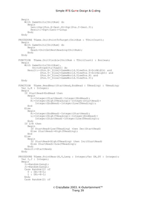 Simple ЯTS G∆me Dεsign & CΘding


 Begin
   With GameUnits[UnitNum] do
     Begin
       Len:=Sqr(Pos.X-Dest.X)+Sqr(Pos.Y-Dest.Y);
       Result:=Sqrt(Len)<=Long;
     End;
 End;
PROCEDURE TGame.UnitPointToTarget(UnitNum : TUnitCount);
  Begin
    With GameUnits[UnitNum] do
      Begin
        Head:=UnitGetBestHeading(UnitNum);
      End;
  End;
FUNCTION TGame.UnitVisible(UnitNum : TUnitCount) : Boolean;
  Begin
    With GameUnits[UnitNum],
         UnitsProperty[Typer] do
      Result:=(Pos.X-_Size2<GameWorld.ViewPos.X+ScrWidth) and
              (Pos.Y-_Size2<GameWorld.ViewPos.Y+ScrHeight) and
              (Pos.X+_Size2>GameWorld.ViewPos.X) and
              (Pos.Y+_Size2>GameWorld.ViewPos.Y);
  End;
FUNCTION TGame.HeadNear(StartHead,EndHead : THeading) : THeading;
  Var L,R : Integer;
  Begin
    If StartHead>EndHead then
      Begin
        L:=Integer(StartHead)-Integer(EndHead);
        R:=Integer(High(THeading))-Integer(StartHead)+
           Integer(EndHead)-Integer(Low(THeading));
      End
    Else
      Begin
        R:=Integer(EndHead)-Integer(StartHead);
        L:=Integer(High(THeading))-Integer(EndHead)+
           Integer(StartHead)-Integer(Low(THeading));
      End;
    If L<R then
      Begin
        If StartHead>Low(THeading) then Dec(StartHead)
        Else StartHead:=High(THeading);
      End
    Else
      Begin
        If StartHead<High(THeading) then Inc(StartHead)
        Else StartHead:=Low(THeading);
      End;
    Result:=StartHead;
  End;
PROCEDURE TGame.PointNear(X,Y,Leng : Integer;Var DX,DY : Integer);
  Var I,J : Integer;
  Begin
    I:=Random(Leng);
    J:=Random(Leng);
    Case Random(2) of
      0 : DX:=X+I;
      1 : DX:=X-I;
    End;
    Case Random(2) of


                      © CrazyBabe 2003. K-Outertainment™
                                   Trang 39
 