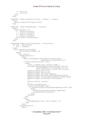 Simple ЯTS G∆me Dεsign & CΘding


     0 : DY:=Y+J;
     1 : DY:=Y-J;
   End;
 End;
FUNCTION TGame.Long(X1,Y1,X2,Y2 : Single) : Single;
  Begin
    Result:=Sqr(X1-X2)+Sqr(Y1-Y2);
  End;
FUNCTION TGame.RandomPlayer : TPlayer;
  Begin
    Case Random(4) of
      0 : Result:=Player1;
      1 : Result:=Player2;
      2 : Result:=Player3;
      3 : Result:=Player4;
      Else Result:=NonePlayer;
    End;
  End;
PROCEDURE TGame.UnitFire(UnitNum : TUnitCount);
  Var Num : TUnitCount;
      X,Y : Integer;
  Begin
    With GameUnits[UnitNum],
         UnitsProperty[Typer] do
      Begin
        Case _Gun of
          GunMiniMissile :
            Begin
              Num:=CreateNewUnit(MiniMissile,NonePlayer,
                                 Round(Pos.X),Round(Pos.Y));
              If Num<>Low(TUnitCount) then
                Begin
                  //Get a random point nearby target !
                  PointNear(Round(GameUnits[UnitTarget].Pos.X),
                            Round(GameUnits[UnitTarget].Pos.Y),
                            Min(_Size2 ShR 1,_Size2 ShR 1),X,Y);
                  GameUnits[Num].Dest.Y:=Y;
                  GameUnits[Num].Dest.X:=X;
                  GameUnits[Num].UnitCmd:=CmdFire;
                  GameUnits[Num].Head:=UnitGetBestHeading(Num);
                  GameUnits[Num].CurrentHead:=GameUnits[Num].Head;
                  GameUnits[Num].UnitTarget:=UnitTarget;
                  //
                  //Play missile lauched
                  //
                  {$IfDef SoundPlaying}
                  If UnitVisible(Num) then
                    If LastMissileLauchSoundTime<GameTime-2000 then
                      Begin
                        LastMissileLauchSoundTime:=GameTime;
                        SoundPlay(MissileLauch);
                      End;
                  {$EndIf}
                End
              Else
                Begin
                  CreateMessage('Unit limit exceed !');
                End;
            End;
          GunEvelMissile :
            Begin


                      © CrazyBabe 2003. K-Outertainment™
                                   Trang 40
 