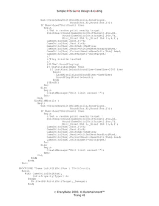 Simple ЯTS G∆me Dεsign & CΘding


             Num:=CreateNewUnit(EvelMissile,NonePlayer,
                                Round(Pos.X),Round(Pos.Y));
             If Num<>Low(TUnitCount) then
               Begin
                 //Get a random point nearby target !
                 PointNear(Round(GameUnits[UnitTarget].Pos.X),
                           Round(GameUnits[UnitTarget].Pos.Y),
                           Min(_Size2 ShR 1,_Size2 ShR 1),X,Y);
                 GameUnits[Num].Dest.Y:=Y;
                 GameUnits[Num].Dest.X:=X;
                 GameUnits[Num].UnitCmd:=CmdFire;
                 GameUnits[Num].Head:=UnitGetBestHeading(Num);
                 GameUnits[Num].CurrentHead:=GameUnits[Num].Head;
                 GameUnits[Num].UnitTarget:=UnitTarget;
                 //
                 //Play missile lauched
                 //
                 {$IfDef SoundPlaying}
                 If UnitVisible(Num) then
                   If LastMissileLauchSoundTime<GameTime-2000 then
                     Begin
                       LastMissileLauchSoundTime:=GameTime;
                       SoundPlay(MissileLauch);
                     End;
                 {$EndIf}
               End
             Else
               Begin
                 CreateMessage('Unit limit exceed !');
               End;
           End;
         GunMileMissile :
           Begin
             Num:=CreateNewUnit(MileMissile,NonePlayer,
                                Round(Pos.X),Round(Pos.Y));
             If Num<>Low(TUnitCount) then
               Begin
                 //Get a random point nearby target !
                 PointNear(Round(GameUnits[UnitTarget].Pos.X),
                           Round(GameUnits[UnitTarget].Pos.Y),
                           Min(_Size2 ShR 1,_Size2 ShR 1),X,Y);
                 GameUnits[Num].Dest.Y:=Y;
                 GameUnits[Num].Dest.X:=X;
                 GameUnits[Num].UnitCmd:=CmdFire;
                 GameUnits[Num].Head:=UnitGetBestHeading(Num);
                 GameUnits[Num].CurrentHead:=GameUnits[Num].Head;
                 GameUnits[Num].UnitTarget:=UnitTarget;
               End
             Else
               Begin
                 CreateMessage('Unit limit exceed !');
               End;
           End;
       End;
     End;
 End;
PROCEDURE TGame.UnitHit(UnitNum : TUnitCount);
  Begin
    With GameUnits[UnitNum],
         UnitsProperty[Typer] do
      Begin
        UnitDecHitPoint(UnitTarget,_Damage);
      End;


                      © CrazyBabe 2003. K-Outertainment™
                                   Trang 41
 