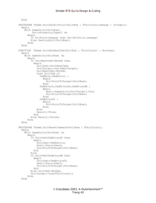 Simple ЯTS G∆me Dεsign & CΘding


 End;
PROCEDURE TGame.UnitDecHitPoint(UnitNum : TUnitCount;Damage : Integer);
  Begin
    With GameUnits[UnitNum],
         UnitsProperty[Typer] do
      Begin
        If HitPoint>Damage then Dec(HitPoint,Damage)
        Else DestroyUnit(UnitNum);
      End;
  End;
FUNCTION TGame.UnitGetNextCmd(UnitNum : TUnitCount) : Boolean;
  Begin
    With GameUnits[UnitNum] do
      Begin
        If UnitNextCmd<>NoCmd then
          Begin
            UnitCmd:=UnitNextCmd;
            UnitTarget:=UnitNextTarget;
            UnitNextCmd:=NoCmd;
            Case UnitCmd of
              CmdMove,CmdPatrol :
                Begin
                  UnitPointToTarget(UnitNum);
                End;
              CmdAttack,CmdAttackP,CmdAttackM :
                Begin
                  Dest:=GameUnits[UnitTarget].Pos;
                  UnitPointToTarget(UnitNum);
                End;
              CmdAttackT :
                Begin
                  UnitPointToTarget(UnitNum);
                End;
            End;
            Result:=True;
          End
        Else Result:=False;
      End;
  End;
PROCEDURE TGame.UnitResetCommand(UnitNum : TUnitCount);
  Begin
    With GameUnits[UnitNum] do
      Begin
        If UnitCmd=CmdAttackP then
          Begin
            UnitCmd:=CmdPatrol;
            Dest:=PatrolDest;
            UnitPointToTarget(UnitNum);
          End
        Else
        If UnitCmd=CmdAttackM then
          Begin
            UnitCmd:=CmdAttackT;
            Dest:=PatrolDest;
            UnitPointToTarget(UnitNum);
          End
        Else UnitCmd:=NoCmd;
        UnitTarget:=Low(TUnitCount);
      End;
  End;



                      © CrazyBabe 2003. K-Outertainment™
                                   Trang 42
 