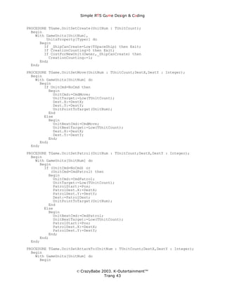 Simple ЯTS G∆me Dεsign & CΘding


PROCEDURE TGame.UnitSetCreate(UnitNum : TUnitCount);
  Begin
    With GameUnits[UnitNum],
         UnitsProperty[Typer] do
      Begin
        If _ShipCanCreate=Low(TSpaceShip) then Exit;
        If CreationCounting>0 then Exit;
        If CostForNewUnit(Owner,_ShipCanCreate) then
          CreationCounting:=1;
      End;
  End;
PROCEDURE TGame.UnitSetMove(UnitNum : TUnitCount;DestX,DestY : Integer);
  Begin
    With GameUnits[UnitNum] do
      Begin
        If UnitCmd=NoCmd then
          Begin
            UnitCmd:=CmdMove;
            UnitTarget:=Low(TUnitCount);
            Dest.X:=DestX;
            Dest.Y:=DestY;
            UnitPointToTarget(UnitNum);
          End
        Else
          Begin
            UnitNextCmd:=CmdMove;
            UnitNextTarget:=Low(TUnitCount);
            Dest.X:=DestX;
            Dest.Y:=DestY;
          End;
      End;
  End;

PROCEDURE TGame.UnitSetPatrol(UnitNum : TUnitCount;DestX,DestY : Integer);
  Begin
    With GameUnits[UnitNum] do
      Begin
        If (UnitCmd=NoCmd) or
           (UnitCmd=CmdPatrol) then
          Begin
            UnitCmd:=CmdPatrol;
            UnitTarget:=Low(TUnitCount);
            PatrolStart:=Pos;
            PatrolDest.X:=DestX;
            PatrolDest.Y:=DestY;
            Dest:=PatrolDest;
            UnitPointToTarget(UnitNum);
          End
        Else
          Begin
            UnitNextCmd:=CmdPatrol;
            UnitNextTarget:=Low(TUnitCount);
            PatrolStart:=Pos;
            PatrolDest.X:=DestX;
            PatrolDest.Y:=DestY;
          End;
      End;
  End;
PROCEDURE TGame.UnitSetAttackTo(UnitNum : TUnitCount;DestX,DestY : Integer);
  Begin
    With GameUnits[UnitNum] do
      Begin


                      © CrazyBabe 2003. K-Outertainment™
                                   Trang 43
 