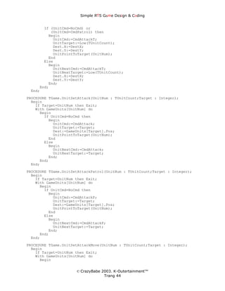 Simple ЯTS G∆me Dεsign & CΘding


       If (UnitCmd=NoCmd) or
          (UnitCmd=CmdPatrol) then
         Begin
           UnitCmd:=CmdAttackT;
           UnitTarget:=Low(TUnitCount);
           Dest.X:=DestX;
           Dest.Y:=DestY;
           UnitPointToTarget(UnitNum);
         End
       Else
         Begin
           UnitNextCmd:=CmdAttackT;
           UnitNextTarget:=Low(TUnitCount);
           Dest.X:=DestX;
           Dest.Y:=DestY;
         End;
     End;
 End;
PROCEDURE TGame.UnitSetAttack(UnitNum : TUnitCount;Target : Integer);
  Begin
    If Target=UnitNum then Exit;
    With GameUnits[UnitNum] do
      Begin
        If UnitCmd=NoCmd then
          Begin
            UnitCmd:=CmdAttack;
            UnitTarget:=Target;
            Dest:=GameUnits[Target].Pos;
            UnitPointToTarget(UnitNum);
          End
        Else
          Begin
            UnitNextCmd:=CmdAttack;
            UnitNextTarget:=Target;
          End;
      End;
  End;
PROCEDURE TGame.UnitSetAttackPatrol(UnitNum : TUnitCount;Target : Integer);
  Begin
    If Target=UnitNum then Exit;
    With GameUnits[UnitNum] do
      Begin
        If UnitCmd=NoCmd then
          Begin
            UnitCmd:=CmdAttackP;
            UnitTarget:=Target;
            Dest:=GameUnits[Target].Pos;
            UnitPointToTarget(UnitNum);
          End
        Else
          Begin
            UnitNextCmd:=CmdAttackP;
            UnitNextTarget:=Target;
          End;
      End;
  End;
PROCEDURE TGame.UnitSetAttackMove(UnitNum : TUnitCount;Target : Integer);
  Begin
    If Target=UnitNum then Exit;
    With GameUnits[UnitNum] do
      Begin


                      © CrazyBabe 2003. K-Outertainment™
                                   Trang 44
 