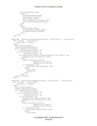 Simple ЯTS G∆me Dεsign & CΘding


       If UnitCmd=NoCmd then
         Begin
           UnitCmd:=CmdAttackM;
           UnitTarget:=Target;
           PatrolDest:=Dest;
           Dest:=GameUnits[Target].Pos;
           UnitPointToTarget(UnitNum);
         End
       Else
         Begin
           PatrolDest:=Dest;
           UnitNextCmd:=CmdAttackM;
           UnitNextTarget:=Target;
         End;
     End;
 End;
FUNCTION TGame.UnitFindTarget(UnitNum : TUnitCount) : TUnitCount;
  Var Z,Saved : TUnitCount;
      Min,Leng : Single;
  Begin
    Min:=High(Integer);
    Saved:=Low(TUnitCount);
    With GameUnits[UnitNum],
         UnitsProperty[Typer] do
      For Z:=Low(TUnitCount) to
             High(TUnitCount) do
        If (GamePlayers[Owner].Enemy[GameUnits[Z].Owner]) and
           (GameUnits[Z].HitPoint>0) then
          Begin
            Leng:=Long(Pos.X,Pos.Y,
                       GameUnits[Z].Pos.X,
                       GameUnits[Z].Pos.Y);
            If (Leng<Min) and
               (Leng<Sqr(_AttackRange)) then
              Begin
                Min:=Leng;
                Saved:=Z;
              End;
          End;
    Result:=Saved;
  End;
FUNCTION TGame.UnitFindNear(UnitNum : TUnitCount) : TUnitCount;
  Var Z,Saved : TUnitCount;
      Min,Leng : Single;
  Begin
    Min:=High(Integer);
    Saved:=Low(TUnitCount);
    With GameUnits[UnitNum],
         UnitsProperty[Typer] do
      For Z:=Low(TUnitCount) to
             High(TUnitCount) do
        If (Z<>UnitNum) and
           (GameUnits[Z].Owner=Owner) and
           (GameUnits[Z].HitPoint>0) then
          Begin
            Leng:=Long(Pos.X,Pos.Y,
                       GameUnits[Z].Pos.X,
                       GameUnits[Z].Pos.Y);
            If (Leng<Min) and
               (Leng<Sqr(TooNearLeng)) then
              Begin
                Min:=Leng;


                      © CrazyBabe 2003. K-Outertainment™
                                   Trang 45
 
