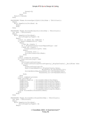 Simple ЯTS G∆me Dεsign & CΘding


               Saved:=Z;
             End;
         End;
   Result:=Saved;
 End;
PROCEDURE TGame.ProcessSpecifyUnit(UnitNum : TUnitCount);
  Begin
    With GameUnits[UnitNum] do
      Begin
      End;
  End;

PROCEDURE TGame.ProcessNormalUnit(UnitNum : TUnitCount);
  Var Num : TUnitCount;
  Begin
    With GameUnits[UnitNum],
         UnitsProperty[Typer] do
      Begin
        //Unit is owner by computer ?
        If Owner<>HumanControl then
          Begin
            //Can be create ?
            If (_ShipCanCreate<>Low(TSpaceShip)) and
            //Now not create ?
               (CreationCounting=0) then
              Begin
                //Create unit !
                UnitSetCreate(UnitNum);
              End;
          End;
        //Unit creation process
        If CreationCounting>0 then
          Begin
            Inc(CreationCounting);
            If CreationCounting>UnitsProperty[_ShipCanCreate]._BuildTime then
              Begin
                CreationCounting:=0;
                Num:=CreateNewUnit(_ShipCanCreate,Owner,
                                   Round(Pos.X),Round(Pos.Y));
                UnitSetMove(Num,Round(Pos.X)-150+Random(300),
                                Round(Pos.Y)-150+Random(300));
              End;
          End;
        //Unit command process
        Case UnitCmd of
          CmdMove,CmdFire : ProceedUnitMove(UnitNum);
          CmdAttack       : ProceedUnitAttack(UnitNum);
          CmdAttackP      : ProceedUnitAttackP(UnitNum);
          CmdAttackT      : ProceedUnitAttackT(UnitNum);
          CmdAttackM      : ProceedUnitAttackM(UnitNum);
          CmdPatrol       : ProceedUnitPatrol(UnitNum);
          CmdBurn         : ProceedUnitBurning(UnitNum);
          Else ProceedUnitStand(UnitNum);
        End;
      End;
  End;
PROCEDURE TGame.ProceedUnitStand(UnitNum : TUnitCount);
  Var Num : TUnitCount;
  Begin
    With GameUnits[UnitNum],
         UnitsProperty[Typer] do
      Begin


                      © CrazyBabe 2003. K-Outertainment™
                                   Trang 46
 
