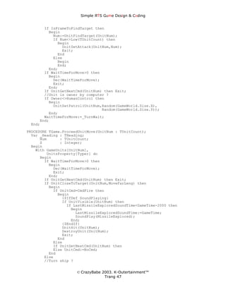 Simple ЯTS G∆me Dεsign & CΘding


       If IsFrameToFindTarget then
         Begin
           Num:=UnitFindTarget(UnitNum);
           If Num<>Low(TUnitCount) then
             Begin
               UnitSetAttack(UnitNum,Num);
               Exit;
             End
           Else
             Begin
             End;
         End;
       If WaitTimeForMove>0 then
         Begin
           Dec(WaitTimeForMove);
           Exit;
         End;
       If UnitGetNextCmd(UnitNum) then Exit;
       //Unit is owner by computer ?
       If Owner<>HumanControl then
         Begin
           UnitSetPatrol(UnitNum,Random(GameWorld.Size.X),
                                 Random(GameWorld.Size.Y));
         End;
       WaitTimeForMove:=_TurnWait;
     End;
 End;
PROCEDURE TGame.ProceedUnitMove(UnitNum : TUnitCount);
  Var _Heading : THeading;
      Num      : TUnitCount;
      Z        : Integer;
  Begin
    With GameUnits[UnitNum],
         UnitsProperty[Typer] do
      Begin
        If WaitTimeForMove>0 then
          Begin
            Dec(WaitTimeForMove);
            Exit;
          End;
        If UnitGetNextCmd(UnitNum) then Exit;
        If UnitCloseToTarget(UnitNum,MoveFarLeng) then
          Begin
            If UnitCmd=CmdFire then
              Begin
                {$IfDef SoundPlaying}
                If UnitVisible(UnitNum) then
                  If LastMissileExploredSoundTime<GameTime-2000 then
                    Begin
                      LastMissileExploredSoundTime:=GameTime;
                      SoundPlay(MissileExplored);
                    End;
                {$EndIf}
                UnitHit(UnitNum);
                DestroyUnit(UnitNum);
                Exit;
              End
            Else
            If UnitGetNextCmd(UnitNum) then
            Else UnitCmd:=NoCmd;
          End
        Else
        //Turn ship ?


                      © CrazyBabe 2003. K-Outertainment™
                                   Trang 47
 