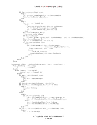 Simple ЯTS G∆me Dεsign & CΘding


       If CurrentHead<>Head then
         Begin
           CurrentHead:=HeadNear(CurrentHead,Head);
           WaitTimeForMove:=_TurnWait;
         End
       Else
         Begin
           For Z:=1 to _Speed do
             Begin
               _Heading:=UnitGetBestHeading(UnitNum);
               Pos.X:=Pos.X+Moving[_Heading,1];
               Pos.Y:=Pos.Y+Moving[_Heading,2];
             End;
           WaitTimeForMove:=_Wait;
           //Increase unit frame
           If CurrentFrame<
              _ShipAni.Move[CurrentHead].NumFrames-1 then Inc(CurrentFrame)
           Else CurrentFrame:=0;
           //Missile generating the burning
           If UnitCmd=CmdFire then
             Begin
               Num:=CreateNewUnit(Burn,NonePlayer,
                                  Round(Pos.X),Round(Pos.Y));
               If Num<>Low(TUnitCount) then
                 Begin
                   //Unit is burning !
                   GameUnits[Num].UnitCmd:=CmdBurn;
                 End;
             End;
         End;
     End;
 End;
PROCEDURE TGame.ProceedUnitAttack(UnitNum : TUnitCount);
  Var _Heading : THeading;
      Z        : Integer;
  Begin
    With GameUnits[UnitNum],
         UnitsProperty[Typer] do
      Begin
        If WaitTimeForMove>0 then
          Begin
            Dec(WaitTimeForMove);
            Exit;
          End;
        If UnitGetNextCmd(UnitNum) then Exit;
        If GameUnits[UnitTarget].HitPoint<=0 then
          Begin
            UnitCmd:=NoCmd;
            Exit;
          End
        Else
          Begin
            If (UnitTarget<>0) and
               ((Dest.X<>GameUnits[UnitTarget].Pos.X) or
                (Dest.Y<>GameUnits[UnitTarget].Pos.Y))then
              Begin
                Dest:=GameUnits[UnitTarget].Pos;
                Head:=UnitGetBestHeading(UnitNum);
              End;
          End;
        If UnitCloseToTarget(UnitNum,_AttackRange) then
          Begin
            UnitFire(UnitNum);


                      © CrazyBabe 2003. K-Outertainment™
                                   Trang 48
 