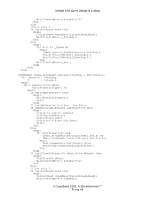Simple ЯTS G∆me Dεsign & CΘding


           WaitTimeForMove:=_TurnWait*20;
         End
       Else
       //Turn ship ?
       If CurrentHead<>Head then
         Begin
           CurrentHead:=HeadNear(CurrentHead,Head);
           WaitTimeForMove:=_TurnWait;
         End
       Else
         Begin
           For Z:=1 to _Speed do
             Begin
               _Heading:=UnitGetBestHeading(UnitNum);
               Pos.X:=Pos.X+Moving[_Heading,1];
               Pos.Y:=Pos.Y+Moving[_Heading,2];
             End;
           WaitTimeForMove:=_Wait;
         End;
     End;
 End;

PROCEDURE TGame.ProceedUnitAttackP(UnitNum : TUnitCount);
  Var _Heading : THeading;
      Z        : Integer;
  Begin
    With GameUnits[UnitNum],
         UnitsProperty[Typer] do
      Begin
        If WaitTimeForMove>0 then
          Begin
            Dec(WaitTimeForMove);
            Exit;
          End;
        If UnitGetNextCmd(UnitNum) then Exit;
        If GameUnits[UnitTarget].HitPoint<=0 then
          Begin
            //Back to patrol command
            UnitCmd:=CmdPatrol;
            Dest:=PatrolDest;
            UnitPointToTarget(UnitNum);
            Exit;
          End
        Else
          Begin
            If (UnitTarget<>0) and
               ((Dest.X<>GameUnits[UnitTarget].Pos.X) or
                (Dest.Y<>GameUnits[UnitTarget].Pos.Y))then
              Begin
                Dest:=GameUnits[UnitTarget].Pos;
                Head:=UnitGetBestHeading(UnitNum);
              End;
          End;
        If UnitCloseToTarget(UnitNum,_AttackRange) then
          Begin
            UnitFire(UnitNum);
            WaitTimeForMove:=_TurnWait*20;
          End
        Else
        //Turn ship ?
        If CurrentHead<>Head then
          Begin
            CurrentHead:=HeadNear(CurrentHead,Head);
            WaitTimeForMove:=_TurnWait;


                      © CrazyBabe 2003. K-Outertainment™
                                   Trang 49
 