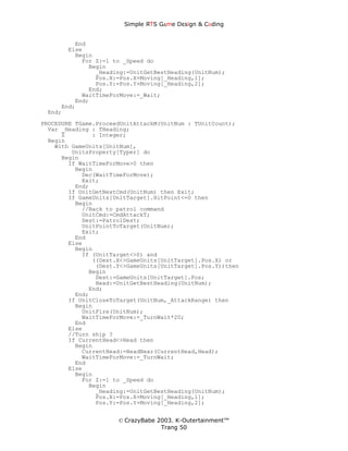 Simple ЯTS G∆me Dεsign & CΘding


         End
       Else
         Begin
           For Z:=1 to _Speed do
             Begin
               _Heading:=UnitGetBestHeading(UnitNum);
               Pos.X:=Pos.X+Moving[_Heading,1];
               Pos.Y:=Pos.Y+Moving[_Heading,2];
             End;
           WaitTimeForMove:=_Wait;
         End;
     End;
 End;
PROCEDURE TGame.ProceedUnitAttackM(UnitNum : TUnitCount);
  Var _Heading : THeading;
      Z        : Integer;
  Begin
    With GameUnits[UnitNum],
         UnitsProperty[Typer] do
      Begin
        If WaitTimeForMove>0 then
          Begin
            Dec(WaitTimeForMove);
            Exit;
          End;
        If UnitGetNextCmd(UnitNum) then Exit;
        If GameUnits[UnitTarget].HitPoint<=0 then
          Begin
            //Back to patrol command
            UnitCmd:=CmdAttackT;
            Dest:=PatrolDest;
            UnitPointToTarget(UnitNum);
            Exit;
          End
        Else
          Begin
            If (UnitTarget<>0) and
               ((Dest.X<>GameUnits[UnitTarget].Pos.X) or
                (Dest.Y<>GameUnits[UnitTarget].Pos.Y))then
              Begin
                Dest:=GameUnits[UnitTarget].Pos;
                Head:=UnitGetBestHeading(UnitNum);
              End;
          End;
        If UnitCloseToTarget(UnitNum,_AttackRange) then
          Begin
            UnitFire(UnitNum);
            WaitTimeForMove:=_TurnWait*20;
          End
        Else
        //Turn ship ?
        If CurrentHead<>Head then
          Begin
            CurrentHead:=HeadNear(CurrentHead,Head);
            WaitTimeForMove:=_TurnWait;
          End
        Else
          Begin
            For Z:=1 to _Speed do
              Begin
                _Heading:=UnitGetBestHeading(UnitNum);
                Pos.X:=Pos.X+Moving[_Heading,1];
                Pos.Y:=Pos.Y+Moving[_Heading,2];


                      © CrazyBabe 2003. K-Outertainment™
                                   Trang 50
 