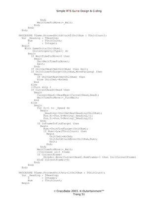 Simple ЯTS G∆me Dεsign & CΘding


             End;
           WaitTimeForMove:=_Wait;
         End;
     End;
 End;
PROCEDURE TGame.ProceedUnitAttackT(UnitNum : TUnitCount);
  Var _Heading : THeading;
      Num      : TUnitCount;
      Z        : Integer;
  Begin
    With GameUnits[UnitNum],
         UnitsProperty[Typer] do
      Begin
        If WaitTimeForMove>0 then
          Begin
            Dec(WaitTimeForMove);
            Exit;
          End;
        If UnitGetNextCmd(UnitNum) then Exit;
        If UnitCloseToTarget(UnitNum,MoveFarLeng) then
          Begin
            If UnitGetNextCmd(UnitNum) then
            Else UnitCmd:=NoCmd;
          End
        Else
        //Turn ship ?
        If CurrentHead<>Head then
          Begin
            CurrentHead:=HeadNear(CurrentHead,Head);
            WaitTimeForMove:=_TurnWait;
          End
        Else
          Begin
            For Z:=1 to _Speed do
              Begin
                _Heading:=UnitGetBestHeading(UnitNum);
                Pos.X:=Pos.X+Moving[_Heading,1];
                Pos.Y:=Pos.Y+Moving[_Heading,2];
              End;
            If IsFrameToFindTarget then
              Begin
                Num:=UnitFindTarget(UnitNum);
                If Num<>Low(TUnitCount) then
                  Begin
                    UnitCmd:=NoCmd;
                    UnitSetAttackMove(UnitNum,Num);
                    Exit;
                  End;
              End;
            WaitTimeForMove:=_Wait;
            //Increase unit frame
            If CurrentFrame<
               _ShipAni.Move[CurrentHead].NumFrames-1 then Inc(CurrentFrame)
            Else CurrentFrame:=0;
          End;
      End;
  End;
PROCEDURE TGame.ProceedUnitPatrol(UnitNum : TUnitCount);
  Var _Heading : THeading;
      Z        : Integer;
      Num      : TUnitCount;
  Begin


                      © CrazyBabe 2003. K-Outertainment™
                                   Trang 51
 