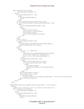 Simple ЯTS G∆me Dεsign & CΘding


   With GameUnits[UnitNum],
        UnitsProperty[Typer] do
     Begin
       If WaitTimeForMove>0 then
         Begin
           Dec(WaitTimeForMove);
           Exit;
         End;
       If UnitGetNextCmd(UnitNum) then Exit;
       If UnitCloseToTarget(UnitNum,MoveFarLeng) then
         Begin
           If UnitGetNextCmd(UnitNum) then
           Else
             Begin
               Dest:=PatrolStart;
               PatrolStart:=PatrolDest;
               PatrolDest:=Dest;
               UnitPointToTarget(UnitNum);
             End;
         End
       Else
       //Turn ship ?
       If CurrentHead<>Head then
         Begin
           CurrentHead:=HeadNear(CurrentHead,Head);
           WaitTimeForMove:=_TurnWait;
         End
       Else
         Begin
           For Z:=1 to _Speed do
             Begin
               _Heading:=UnitGetBestHeading(UnitNum);
               Pos.X:=Pos.X+Moving[_Heading,1];
               Pos.Y:=Pos.Y+Moving[_Heading,2];
             End;
           If IsFrameToFindTarget then
             Begin
               Num:=UnitFindTarget(UnitNum);
               If Num<>Low(TUnitCount) then
                 Begin
                   UnitCmd:=NoCmd;
                   UnitSetAttackPatrol(UnitNum,Num);
                   Exit;
                 End;
             End;
           WaitTimeForMove:=_Wait;
           //Increase unit frame
           If CurrentFrame<
              _ShipAni.Move[CurrentHead].NumFrames-1 then Inc(CurrentFrame)
           Else CurrentFrame:=0;
         End;
     End;
 End;
PROCEDURE TGame.ProceedUnitBurning(UnitNum : TUnitCount);
  Begin
    //When unit burning, unit do nothing else burning !
    With GameUnits[UnitNum],
         UnitsProperty[Typer] do
      Begin
        If WaitTimeForMove>0 then
          Begin
            Dec(WaitTimeForMove);
            Exit;


                      © CrazyBabe 2003. K-Outertainment™
                                   Trang 52
 
