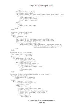 Simple ЯTS G∆me Dεsign & CΘding


         End;
       WaitTimeForMove:=_Wait;
       //Increase unit frame
       If CurrentFrame<_ShipAni.Move[CurrentHead].NumFrames-1 then
         Begin
           Inc(CurrentFrame);
           Pos.X:=Pos.X-Random(3);
           Pos.Y:=Pos.Y-Random(3);
         End
       Else
         Begin
           DestroyUnit(UnitNum);
         End;
     End;
 End;
PROCEDURE TGame.RenderWorld;
  Var I,J,X,Y : Integer;
  Begin
    With GameWorld do
      Begin
        X:=ViewPos.X mod GetImageWidth(StarBackGround);
        Y:=ViewPos.Y mod GetImageHeight(StarBackGround);
        For I:=-1 to NumTile.X+1 do
          For J:=-1 to NumTile.Y+1 do
            ImageRenderEffect(I*GetImageWidth(StarBackGround)-X,
                              J*GetImageHeight(StarBackGround)-Y,
                              StarBackGround,EffectNone);
      End;
  End;

PROCEDURE TGame.RenderUnits;
  Var DrawLevel : Integer;
      Z         : TUnitCount;
  Begin
    For DrawLevel:=1 to 2 do
      For Z:=Low(TUnitCount) to
             High(TUnitCount) do
        With GameUnits[Z],
             UnitsProperty[Typer] do
          If (HitPoint>0) and
             (_DrawLevel=DrawLevel) then
            Begin
              RenderUnits(Z);
            End;
  End;
PROCEDURE TGame.RenderUnits(UnitNum : TUnitCount);
  Var X,Y,X1,Y1,X2,Y2,
      SprNum,Effects : Integer;
      Visible        : Boolean;
  Begin
    With GameUnits[UnitNum],
         UnitsProperty[Typer] do
      If HitPoint>0 then
        Begin
          //Unit visible ?
          Visible:=UnitVisible(UnitNum);
          //Drawing unit
          X:=Round(Pos.X)-GameWorld.ViewPos.X;
          Y:=Round(Pos.Y)-GameWorld.ViewPos.Y;
          If Visible then
            Case Typer of
              FirePlanet :


                      © CrazyBabe 2003. K-Outertainment™
                                   Trang 53
 