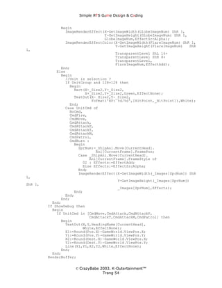Simple ЯTS G∆me Dεsign & CΘding


              Begin
                ImageRenderEffect(X-GetImageWidth(GlobeImageNum) ShR 1,
                                  Y-GetImageHeight(GlobeImageNum) ShR 1,
                                  GlobeImageNum,EffectSrcAlpha);
                ImageRenderEffectColor(X-GetImageWidth(FlareImageNum) ShR 1,
                                       Y-GetImageHeight(FlareImageNum)   ShR
1,
                                        TransparentLevel ShL 16+
                                        TransparentLevel ShR 8+
                                        TransparentLevel,
                                        FlareImageNum,EffectAdd);
              End;
            Else
              Begin
                //Unit is selection ?
                If UnitGroup and 128=128 then
                  Begin
                    Rect(X-_Size2,Y-_Size2,
                         X+_Size2,Y+_Size2,Green,EffectNone);
                    TextOut(X-_Size2,Y-_Size2,
                            Format('HP: %d/%d',[HitPoint,_HitPoint]),White);
                  End;
                Case UnitCmd of
                  NoCmd,
                  CmdFire,
                  CmdMove,
                  CmdAttack,
                  CmdAttackP,
                  CmdAttackT,
                  CmdAttackM,
                  CmdPatrol,
                  CmdBurn :
                    Begin
                      SprNum:=_ShipAni.Move[CurrentHead].
                              Ani[CurrentFrame].FramePos;
                      Case _ShipAni.Move[CurrentHead].
                           Ani[CurrentFrame].FrameStyle of
                        02 : Effects:=EffectAdd;
                        Else Effects:=EffectSrcAlpha;
                      End;
                      ImageRenderEffect(X-GetImageWidth(_Images[SprNum]) ShR
1,
                                         Y-GetImageHeight(_Images[SprNum])
ShR 1,
                                         _Images[SprNum],Effects);
                     End;
                 End;
               End;
           End;
         If ShowDebug then
           Begin
             If UnitCmd in [CmdMove,CmdAttack,CmdAttackP,
                            CmdAttackT,CmdAttackM,CmdPatrol] then
               Begin
                 TextOut(X,Y,HeadingName[CurrentHead],
                         White,EffectNone);
                 X1:=Round(Pos.X)-GameWorld.ViewPos.X;
                 Y1:=Round(Pos.Y)-GameWorld.ViewPos.Y;
                 X2:=Round(Dest.X)-GameWorld.ViewPos.X;
                 Y2:=Round(Dest.Y)-GameWorld.ViewPos.Y;
                 Line(X1,Y1,X2,Y2,White,EffectNone);
               End;
           End;
         RenderBuffer;


                     © CrazyBabe 2003. K-Outertainment™
                                  Trang 54
 