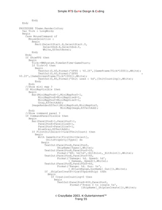 Simple ЯTS G∆me Dεsign & CΘding


        End;
 End;
PROCEDURE TGame.RenderInfos;
  Var Tick : LongWord;
  Begin
    Case MouseCommand of
      MouseSelection :
        Begin
          Rect(SelectStart.X,SelectStart.Y,
               SelectEnd.X,SelectEnd.Y,
               White,EffectNone);
        End;
    End;
    If ShowFPS then
      Begin
        Tick:=MMSystem.TimeGetTime-GameStart;
        If Tick<>0 then
          Begin
            TextOut(0,40,Format('UFPS : %0.2f',[GameFrame/Tick*1000]),White);
            TextOut(0,60,Format('SFPS                                        :
%0.2f',[GameScreenFrame/Tick*1000]),White);
            TextOut(0,80,Format('Unit used : %d',[UnitCounting]),White);
          End;
      End;
    //Show mini map ?
    If MiniMapVisible then
      Begin
        Bar(MiniMapPosX-1,MiniMapPosY-1,
            MiniMapPosX+MiniMapSizeX+1,
            MiniMapPosY+MiniMapSizeY+1,
            Gray,EffectAdd);
        ImageRenderEffect(MiniMapPosX,MiniMapPosY,
                          MiniMapImage,EffectAdd);
      End;
    //Show command panel ?
    If CommandPanelVisible then
      Begin
        Bar(PanelPosX-1,PanelPosY-1,
            PanelPosX+PanelSizeX+1,
            PanelPosY+PanelSizeY+1,
            BlueGray,EffectAdd);
        If FirstUnitSelect<>Low(TUnitCount) then
          Begin
            With GameUnits[FirstUnitSelect],
                 UnitsProperty[Typer] do
              Begin
                TextOut(PanelPosX,PanelPosY,
                        ShipName[Typer],White);
                TextOut(PanelPosX,PanelPosY+20,
                        Format('HP: %d/%d',[HitPoint,_HitPoint]),White);
                TextOut(PanelPosX,PanelPosY+40,
                        Format('Damage: %d. Speed: %d',
                               [_Damage,_Speed]),White);
                TextOut(PanelPosX,PanelPosY+60,
                        Format('Range: %d. Gun: %s',
                               [_AttackRange,GunName[_Gun]]),White);
                If _ShipCanCreate<>Low(TSpaceShip) then
                  Begin
                    If CreationCounting=0 then
                      Begin
                        TextOut(PanelPosX+400,PanelPosY,
                                Format('Press C to create %s',
                                       [ShipName[_ShipCanCreate]]),White);


                      © CrazyBabe 2003. K-Outertainment™
                                   Trang 55
 