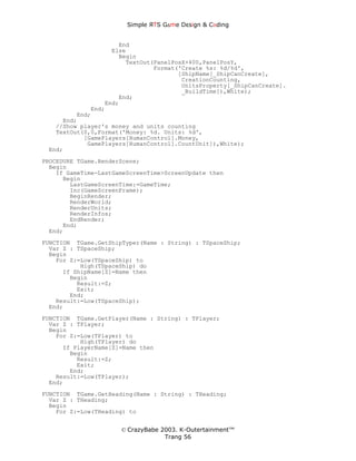 Simple ЯTS G∆me Dεsign & CΘding


                     End
                   Else
                     Begin
                       TextOut(PanelPosX+400,PanelPosY,
                               Format('Create %s: %d/%d',
                                      [ShipName[_ShipCanCreate],
                                       CreationCounting,
                                       UnitsProperty[_ShipCanCreate].
                                       _BuildTime]),White);
                     End;
                 End;
             End;
         End;
     End;
   //Show player's money and units counting
   TextOut(0,0,Format('Money: %d. Units: %d',
           [GamePlayers[HumanControl].Money,
            GamePlayers[HumanControl].CountUnit]),White);
 End;
PROCEDURE TGame.RenderScene;
  Begin
    If GameTime-LastGameScreenTime>ScreenUpdate then
      Begin
        LastGameScreenTime:=GameTime;
        Inc(GameScreenFrame);
        BeginRender;
        RenderWorld;
        RenderUnits;
        RenderInfos;
        EndRender;
      End;
  End;

FUNCTION TGame.GetShipTyper(Name : String) : TSpaceShip;
  Var Z : TSpaceShip;
  Begin
    For Z:=Low(TSpaceShip) to
           High(TSpaceShip) do
      If ShipName[Z]=Name then
        Begin
          Result:=Z;
          Exit;
        End;
    Result:=Low(TSpaceShip);
  End;
FUNCTION TGame.GetPlayer(Name : String) : TPlayer;
  Var Z : TPlayer;
  Begin
    For Z:=Low(TPlayer) to
           High(TPlayer) do
      If PlayerName[Z]=Name then
        Begin
          Result:=Z;
          Exit;
        End;
    Result:=Low(TPlayer);
  End;
FUNCTION TGame.GetHeading(Name : String) : THeading;
  Var Z : THeading;
  Begin
    For Z:=Low(THeading) to


                      © CrazyBabe 2003. K-Outertainment™
                                   Trang 56
 