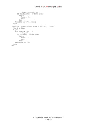 Simple ЯTS G∆me Dεsign & CΘding


          High(THeading) do
     If HeadingName[Z]=Name then
       Begin
         Result:=Z;
         Exit;
       End;
   Result:=Low(THeading);
 End;
FUNCTION TGame.GetGun(Name : String) : TGun;
  Var Z : TGun;
  Begin
    For Z:=Low(TGun) to
           High(TGun) do
      If GunName[Z]=Name then
        Begin
          Result:=Z;
          Exit;
        End;
    Result:=Low(TGun);
  End;
END.




                      © CrazyBabe 2003. K-Outertainment™
                                   Trang 57
 