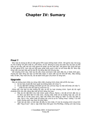 Simple ЯTS G∆me Dεsign & CΘding




                   Chapter IV: Sumary




Final ?
  Như vậy là chúng ta đã có một game RTS (xạo) không hoàn chỉnh. Với game này mà tung
ra “thị trường” thì cầm chắc là…chít thảm, he he. Nhưng hi vọng với code này các bạn có thể
hiểu sơ sơ việc viết mã cho một game thì phân rã như thế nào. Với game này chưa thể gọi
là một game RTS, hơn nữa do thời gian phát triển quá ít nên nó sẽ chứa đầy lỗi. Như vậy
công việc của bạn bây giờ là sửa lỗi và nâng cấp trên khung này.
  Với chương trình này, hiện tại tôi vẫn chưa comment một cách đầy đủ vì thiếu thời gian,
nhưng tôi nghĩ rằng các bạn có thể hiểu được vì cách viết của tôi khá dễ hiểu. Nếu không
hiểu rõ lắm, hãy mail cho tôi, tôi sẽ dành thời gian chú thích rõ ràng hơn.

Upgrade
  Mặc dù không test nhiều tui cũng chắc chắn chương trình chứa một số lỗi như sau:
     • Có lúc kéo chuột để chọn quân lại không được (Kì chưa ?).
     • Có lúc đặt lệnh (không nhớ lệnh gì) thì các unit lại chạy ra một chỗ khác (Kì nữa ?)
     • ….Chắc là còn nhìu lỗi nữa tui chưa tìm ra….
  Công việc của bạn là sửa những lỗi này và tối ưu hoá chương trình. Cạnh đó tôi nghĩ
chương trình còn cần nâng cấp một số tính năng như sau:
     • Mặc dù khi đặt lệnh cho một nhóm quân (Move, Patrol…) tôi đã cố tình đặt cho vị
        trí đích của lệnh lệch đi một chút, nhưng chắc chắn sẽ có trường hợp các unit sẽ
        nằm đè rít rịt lên nhau (hic). Bạn cần thêm tính năng tự “dãn” ra cho các đơn vị
        này. Gợi ý: Hix, kiểm soát số lượng các unit bị coi là “chồng nhau” chăng ? Có thể
        được nhưng cách này thực thi khá chậm.
     • Toàn bộ các đơn vị trên bản đồ đều bị nhìn thấy (?) tức là chương trình chưa tính
        đến “fog of war”. Gợi ý: cập nhật theo thời gian như MiniMap, những unit nào trong



                          © CrazyBabe 2003. K-Outertainment™
                                       Trang 58
 