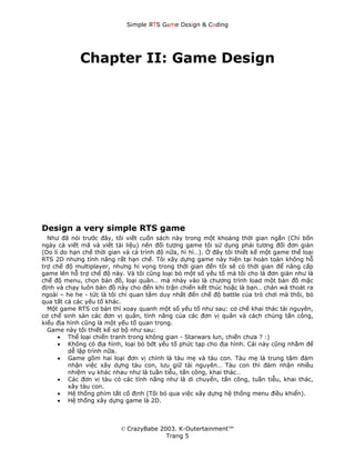Simple ЯTS G∆me Dεsign & CΘding




             Chapter II: Game Design




Design a very simple RTS game
  Như đã nói trước đây, tôi viết cuốn sách này trong một khoảng thời gian ngắn (Chỉ bốn
ngày cả viết mã và viết tài liệu) nên đối tượng game tôi sử dụng phải tương đối đơn giản
(Do lí do hạn chế thời gian và cả trình độ nữa, hì hì…). Ở đây tôi thiết kế một game thể loại
RTS 2D nhưng tính năng rất hạn chế. Tôi xây dựng game này hiện tại hoàn toàn không hỗ
trợ chế độ multiplayer, nhưng hi vọng trong thời gian đến tôi sẽ có thời gian để nâng cấp
game lên hỗ trợ chế độ này. Và tôi cũng loại bỏ một số yếu tố mà tôi cho là đơn giản như là
chế độ menu, chọn bản đồ, loại quân… mà nhảy vào là chương trình load một bản đồ mặc
định và chạy luôn bản đồ này cho đến khi trận chiến kết thúc hoặc là bạn.. chán wá thoát ra
ngoài – he he - tức là tôi chỉ quan tâm duy nhất đến chế độ battle của trò chơi mà thôi, bỏ
qua tất cả các yếu tố khác.
  Một game RTS cơ bản thì xoay quanh một số yếu tố như sau: cơ chế khai thác tài nguyên,
cơ chế sinh sản các đơn vị quân, tính năng của các đơn vị quân và cách chúng tấn công,
kiểu địa hình cũng là một yếu tố quan trọng.
  Game này tôi thiết kế sơ bộ như sau:
      • Thể loại chiến tranh trong không gian - Starwars lun, chiến chưa ? :)
      • Không có địa hình, loại bỏ bớt yếu tố phức tạp cho địa hình. Cái này cũng nhằm để
         dễ lập trình nữa.
      • Game gồm hai loại đơn vị chính là tàu mẹ và tàu con. Tàu mẹ là trung tâm đảm
         nhận việc xây dựng tàu con, lưu giữ tài nguyên… Tàu con thì đảm nhận nhiều
         nhiệm vụ khác nhau như là tuần tiễu, tấn công, khai thác…
      • Các đơn vị tàu có các tính năng như là di chuyển, tấn công, tuần tiễu, khai thác,
         xây tàu con.
      • Hệ thống phím tắt cố định (Tôi bỏ qua việc xây dựng hệ thống menu điều khiển).
      • Hệ thống xây dựng game là 2D.



                           © CrazyBabe 2003. K-Outertainment™
                                         Trang 5
 