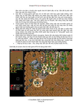 Simple ЯTS G∆me Dεsign & CΘding


         tầm nhìn của đơn vị thuộc phe người chơi thì đánh dấu nó lại. Vấn đề là phải viết
         hàm này sao cho nhanh (hix).
     •   Các đơn vị trong game giới hạn chỉ có thể sinh một loại quân hoặc không, tính
         năng này có thể nâng cấp thành cho phép chọn loại quân có thể sinh. Bạn cần
         thêm một list các loại quân có thể sinh vào dữ liệu đặc tính của unit trong game,
         sau đó xây dựng hệ thống menu cho game để người chơi có thể lựa chọn những
         tính năng sinh quân này. Các tính năng như di chuyển, tấn công cũng cần được
         hiển thị rõ ràng hơn thông qua hệ thống menu.
     •   Trong game chưa có khai thác tài nguyên, thêm công việc này sẽ khiến game có
         tính cạnh tranh hơn, mặc dù như vậy sẽ khó tính toán AI cho máy hơn và nhiều
         game hiện tại thường giảm nhẹ sự quan tâm đến vấn đề này (?).
     •   Nâng cấp tính năng AI: Hiện tại game hoàn toàn chưa có AI, các đơn vị quân máy
         chỉ đơn giản là sinh quân ầm ầm rùi chạy toán loạn quanh bản đồ. Bạn nên xây
         dựng modun cho phép máy điều khiển quân tập trung lại rùi “lùng giết” quân của
         người chơi sẽ hiệu quả hơn.
     •   Hoàn thiện tính năng âm thanh của game. Game cần xây dựng một modun quản lý
         âm thanh riêng, các thực thi âm thanh được gọi nên có các thông số đại loại như vị
         trí, kiểu âm thanh… nhằm xác định độ to nhỏ và loại bỏ bớt các âm thanh cùng loại
         được gọi liên tục, ví dụ như một đám tàu cùng bắn tên lửa chẳng hạn, modun này
         có thể chỉ phát 2/3 âm thanh bắn mà cũng đạt được hiệu quả tương đương.
     •   ….Tiếp tục là tùy ý bạn….Hix, công việc vẫn còn rất nhìu ở phía trước hix hix…

Dưới đây là screen shot từ một game RTS tôi đang phát triển:




                          © CrazyBabe 2003. K-Outertainment™
                                       Trang 59
 