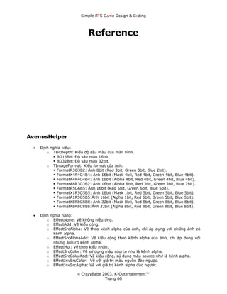 Simple ЯTS G∆me Dεsign & CΘding




                             Reference




AvenusHelper

 •   Định nghĩa kiểu:
        o TBitDepth: Kiểu độ sâu màu của màn hình.
             BD16Bit: Độ sâu màu 16bit.
             BD32Bit: Độ sâu màu 32bit.
        o TImageFormat: Kiểu format của ảnh.
             FormatR3G3B2: Ảnh 8bit (Red 3bit, Green 3bit, Blue 2bit).
             FormatX4R4G4B4: Ảnh 16bit (Mask 4bit, Red 4bit, Green 4bit, Blue 4bit).
             FormatA4R4G4B4: Ảnh 16bit (Alpha 4bit, Red 4bit, Green 4bit, Blue 4bit).
             FormatA8R3G3B2: Ảnh 16bit (Alpha 8bit, Red 3bit, Green 3bit, Blue 2bit).
             FormatR5G6B5: Ảnh 16bit (Red 5bit, Green 6bit, Blue 5bit).
             FormatX1R5G5B5: Ảnh 16bit (Mask 1bit, Red 5bit, Green 5bit, Blue 5bit).
             FormatA1R5G5B5:Ảnh 16bit (Alpha 1bit, Red 5bit, Green 5bit, Blue 5bit).
             FormatX8R8G8B8: Ảnh 32bit (Mask 8bit, Red 8bit, Green 8bit, Blue 8bit).
             FormatA8R8G8B8:Ảnh 32bit (Alpha 8bit, Red 8bit, Green 8bit, Blue 8bit).

 •   Định nghĩa hằng:
        o EffectNone: Vẽ không hiệu ứng.
        o EffectAdd: Vẽ kiểu cộng.
        o EffectSrcAlpha: Vẽ theo kênh alpha của ảnh, chỉ áp dụng với những ảnh có
           kênh alpha.
        o EffectSrcAlphaAdd: Vẽ kiểu cộng theo kênh alpha của ảnh, chỉ áp dụng với
           những ảnh có kênh alpha.
        o EffectMul: Vẽ theo kiểu nhân.
        o EffectSrcColor: Vẽ sử dụng màu source như là kênh alpha.
        o EffectSrcColorAdd: Vẽ kiểu cộng, sử dụng màu source như là kênh alpha.
        o EffectInvSrcColor: Vẽ với giá trị màu nguồn đảo ngược.
        o EffectInvSrcAlpha: Vẽ với giá trị kênh alpha đảo ngược.

                        © CrazyBabe 2003. K-Outertainment™
                                     Trang 60
 
