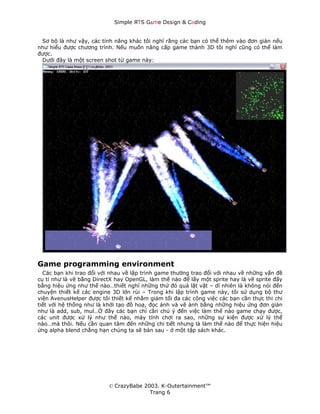 Simple ЯTS G∆me Dεsign & CΘding


 Sơ bộ là như vậy, các tính năng khác tôi nghĩ rằng các bạn có thể thêm vào đơn giản nếu
như hiểu được chương trình. Nếu muốn nâng cấp game thành 3D tôi nghĩ cũng có thể làm
được.
 Dưới đây là một screen shot từ game này:




Game programming environment
  Các bạn khi trao đổi với nhau về lập trình game thường trao đổi với nhau về những vấn đề
cụ tỉ như là vẽ bằng DirectX hay OpenGL, làm thế nào để lấy một sprite hay là vẽ sprite đấy
bằng hiệu ứng như thế nào…thiết nghĩ những thứ đó quá lặt vặt – dĩ nhiên là không nói đến
chuyện thiết kế các engine 3D lớn rùi – Trong khi lập trình game này, tôi sử dụng bộ thư
viện AvenusHelper được tôi thiết kế nhằm giảm tối đa các công việc các bạn cần thực thi chi
tiết với hệ thống như là khởi tạo đồ hoạ, đọc ảnh và vẽ ảnh bằng những hiệu ứng đơn giản
như là add, sub, mul…Ở đây các bạn chỉ cần chú ý đến việc làm thế nào game chạy được,
các unit được xử lý như thế nào, máy tính chơi ra sao, những sự kiện được xử lý thế
nào…mà thôi. Nếu cần quan tâm đến những chi tiết nhưng là làm thế nào để thực hiện hiệu
ứng alpha blend chẳng hạn chúng ta sẽ bàn sau - ở một tập sách khác.




                          © CrazyBabe 2003. K-Outertainment™
                                        Trang 6
 