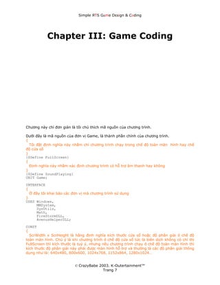 Simple ЯTS G∆me Dεsign & CΘding




           Chapter III: Game Coding




Chương này chỉ đơn giản là tôi chú thích mã nguồn của chương trình.

Dưới đây là mã nguồn của đơn vị Game, là thành phần chính của chương trình.
{
  Tôi đặt định nghĩa này nhằm chỉ chương trình chạy trong chế độ toàn màn hình hay chế
độ cửa sổ
}
{$Define FullScreen}
{
  Định nghĩa này nhằm xác định chương trình có hỗ trợ âm thanh hay không
}
{$Define SoundPlaying}
UNIT Game;
INTERFACE
{
  Ở đây tôi khai báo các đơn vị mà chương trình sử dụng
}
USES Windows,
      MMSystem,
      SysUtils,
      Math,
      FireStormDLL,
      AvenusHelperDLL;
CONST
{
  ScrWidth x ScrHeight là hằng định nghĩa kích thước cửa sổ hoặc độ phân giải ở chế độ
toàn màn hình. Chú ý là khi chương trình ở chế độ cửa sổ tức là biên dịch không có chỉ thị
FullScreen thì kích thước là tuỳ ý, nhưng nếu chương trình chạy ở chế độ toàn màn hình thì
kích thước độ phân giải này phải được màn hình hỗ trợ và thường là các độ phân giải thông
dụng như là: 640x480, 800x600, 1024x768, 1152x864, 1280x1024…


                          © CrazyBabe 2003. K-Outertainment™
                                        Trang 7
 