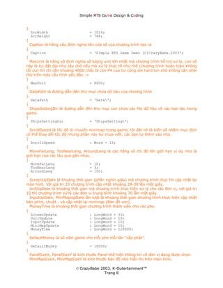 Simple ЯTS G∆me Dεsign & CΘding


}
    ScrWidth                        = 1024;
    ScrHeight                       = 768;
{
    Caption là hằng xâu định nghĩa tên cửa sổ của chương trình tạo ra
}
    Caption                         = 'Simple RTS Game Demo [C]CrazyBabe.2003';
{
  MaxUnit là hằng số định nghĩa số lượng unit lớn nhất mà chương trình hỗ trợ xử lý, con số
này là tui đặt đại như zậy chớ nếu mà xử lý thực tế như thế (chương trình hoàn toàn không
tối ưu) thì chỉ cần khoảng 4000 chắc là con P4 của tui cũng die hard lun chứ không cần phải
thử trên máy cấu hình yếu đâu :>
}
   MaxUnit                         = 8000;
{
  DataPath là đường dẫn đến thư mục chứa dữ liệu của chương trình
}
   DataPath                        = 'Data';
{
  ShipsSettingDir là đường dẫn đến thư mục con chứa các file dữ liệu về các loại tàu trong
game.
}
   ShipsSettingDir                 = 'ShipsSetting';
{
  ScrollSpeed là tốc độ di chuyển minimap trong game, tôi đặt nó là biến số nhằm mục đích
có thể thay đổi tốc độ nhưng phần này tui chưa viết, các bạn tự thêm vào nha.
}
   ScrollSpeed                     : Word = 15;
{
  MoveFarLeng, TooNearLeng, AroundLeng là các hằng số chỉ độ lớn giới hạn ví dụ như là
giới hạn của các tàu quá gần nhau…
}
   MoveFarLeng                     = 10;
   TooNearLeng                     = 3;
   AroundLeng                      = 100;
{
  ScreenUpDate là khoảng thời gian (phần nghìn giây) mà chương trình thực thi cập nhật lại
màn hình. Với giá trị 33 chương trình cập nhật khoảng 28-30 lần một giây.
  UnitUpDate là khoảng thời gian mà chương trình thực hiện xử lý cho các đơn vị, với giá trị
10 thì chương trình xử lý các đơn vị trung bình khoảng 70 lần một giây.
  InputUpDate, MiniMapUpDate lần lượt là khoảng thời gian chương trình thực hiện cập nhật
bàn phím, chuột… và cập nhật lại minimap (Bản đồ con).
  MoneyTime là khoảng thời gian chương trình thêm xiền cho các phe.
}
   ScreenUpdate                    : LongWord = 33;
   UnitUpdate                      : LongWord = 10;
   InputUpdate                     : LongWord = 10;
   MiniMapUpdate                   : LongWord = 10;
   MoneyTime                       : LongWord = 120000;
{
  DefaultMoney là số xiền game cho mỗi phe mỗi lần “cấp phát”.
}
   DefaultMoney                    = 10000;
{
  PanelSizeX, PanelSizeY là kích thước Panel thể hiện thông tin về đơn vị đang được chọn.
  MiniMapSizeX, MiniMapSizeY là kích thước bản đồ nhỏ hiển thị trên màn hình.

                            © CrazyBabe 2003. K-Outertainment™
                                          Trang 8
 