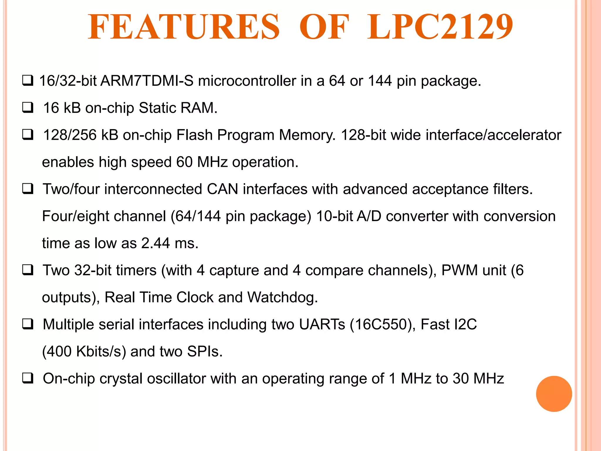  16/32-bit ARM7TDMI-S microcontroller in a 64 or 144 pin package.
 16 kB on-chip Static RAM.
 128/256 kB on-chip Flash Program Memory. 128-bit wide interface/accelerator
enables high speed 60 MHz operation.
 Two/four interconnected CAN interfaces with advanced acceptance filters.
Four/eight channel (64/144 pin package) 10-bit A/D converter with conversion
time as low as 2.44 ms.
 Two 32-bit timers (with 4 capture and 4 compare channels), PWM unit (6
outputs), Real Time Clock and Watchdog.
 Multiple serial interfaces including two UARTs (16C550), Fast I2C
(400 Kbits/s) and two SPIs.
 On-chip crystal oscillator with an operating range of 1 MHz to 30 MHz
FEATURES OF LPC2129
 