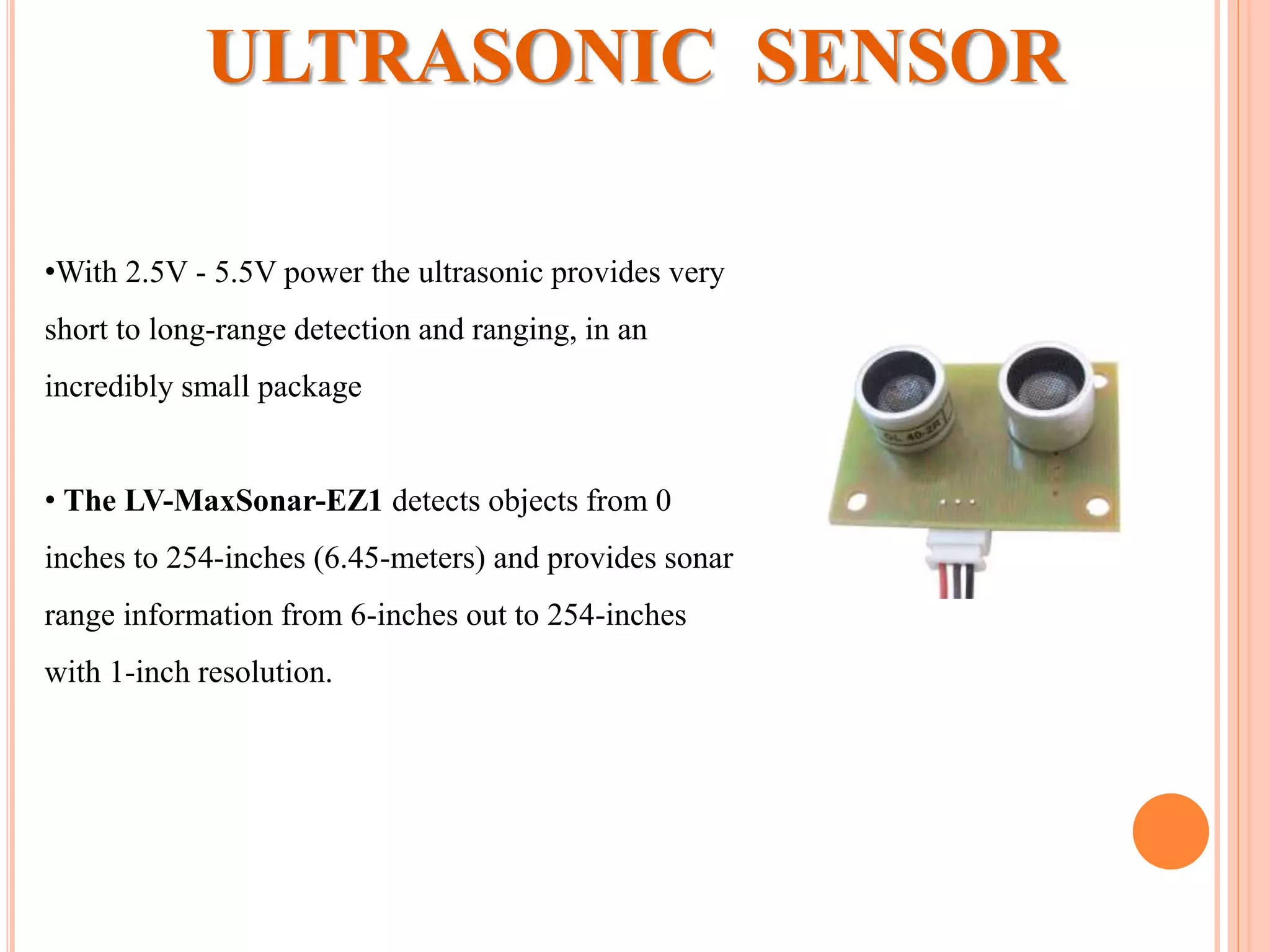 ULTRASONIC SENSOR
•With 2.5V - 5.5V power the ultrasonic provides very
short to long-range detection and ranging, in an
incredibly small package
• The LV-MaxSonar-EZ1 detects objects from 0
inches to 254-inches (6.45-meters) and provides sonar
range information from 6-inches out to 254-inches
with 1-inch resolution.
 