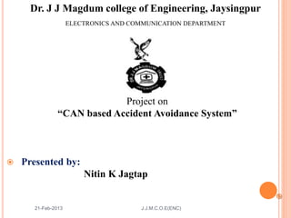 Dr. J J Magdum college of Engineering, Jaysingpur
Project on
“CAN based Accident Avoidance System”
 Presented by:
Nitin K Jagtap

21-Feb-2013 J.J.M.C.O.E(ENC)
ELECTRONICS AND COMMUNICATION DEPARTMENT
 