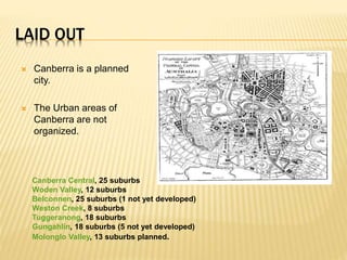 LAID OUT
 Canberra is a planned
city.
 The Urban areas of
Canberra are not
organized.
Canberra Central, 25 suburbs
Woden Valley, 12 suburbs
Belconnen, 25 suburbs (1 not yet developed)
Weston Creek, 8 suburbs
Tuggeranong, 18 suburbs
Gungahlin, 18 suburbs (5 not yet developed)
Molonglo Valley, 13 suburbs planned.
 