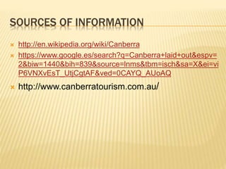 SOURCES OF INFORMATION
 http://en.wikipedia.org/wiki/Canberra
 https://www.google.es/search?q=Canberra+laid+out&espv=
2&biw=1440&bih=839&source=lnms&tbm=isch&sa=X&ei=vi
P6VNXvEsT_UtjCgtAF&ved=0CAYQ_AUoAQ
 http://www.canberratourism.com.au/
 