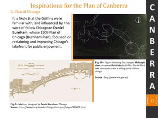 11
2. Plan of Chicago
It is likely that the Griffins were
familiar with, and influenced by, the
work of fellow Chicagoan Daniel
Burnham, whose 1909 Plan of
Chicago (Burnham Plan), focussed on
reclaiming and improving Chicago’s
lakefront for public enjoyment.
Inspirations for the Plan of Canberra
Fig-10:- Figure showing the changed Molonglo
river into an artificial lake by Griffin. The Griffin’s
lake centrepiece was a selling point of their
design.
Source - http://www.nla.gov.au/
Fig-9:-Lakefront designed by Deniel Burnham, Chicago
Source - http://www.encyclopedia.chicagohistory.org/pages/300002.html
C
A
N
B
E
R
R
A
 