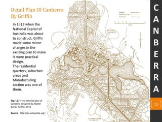 Detail Plan Of Canberra
By Griffin
13
Fig-12:- Final detailed plan of
Canberra designed by Walter
Burley Griffin, 1913
Source - http://en.wikipedia.org/
In 1913 when the
National Capital of
Australia was about
to construct, Griffin
made some minor
changes in the
existing plan to make
it more practical
design.
The residential
quarters, suburban
areas and
Manufacturing
section was one of
them.
C
A
N
B
E
R
R
A
 