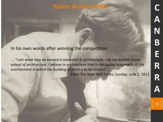 Walter Burley Griffin
In his own words after winning the competition
...."I am what may be termed a naturalist in architecture. I do not believe in any
school of architecture. I believe in architecture that is the logical outgrowth of the
environment in which the building in mind is to be located"...
From The New York Times, Sunday, June 2, 1912.
15
C
A
N
B
E
R
R
A
 