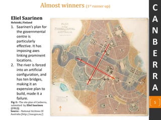 Eliel Saarinen
Helsinki, Finland
Source – National Archives Of
Australia [http://naa.gov.au/]
Almost winners (1st runner up)
1. Saarinen’s plan for
the governmental
centre is
particularly
effective. It has
imposing axes
linking prominent
locations.
2. The river is forced
into an artificial
configuration, and
has ten bridges,
making it an
expensive plan to
build, made it a
failure.
5Fig-3:- The site plan of Canberra,
submitted by, Eliel Saarinen
(1912)
C
A
N
B
E
R
R
A
 