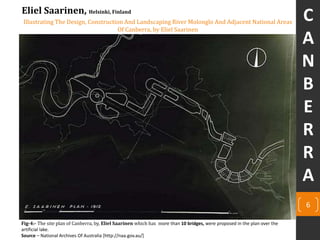 Illustrating The Design, Construction And Landscaping River Molonglo And Adjacent National Areas
Of Canberra, by Eliel Saarinen
6
Eliel Saarinen, Helsinki, Finland
Fig-4:- The site plan of Canberra, by, Eliel Saarinen which has more than 10 bridges, were proposed in the plan over the
artificial lake.
Source – National Archives Of Australia [http://naa.gov.au/]
C
A
N
B
E
R
R
A
 