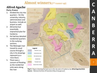 Alfred Agache
Paris, France
Almost winners(2nd runner up)
1. Divided the city into
quarters – for the
university, industry,
administration and
business. Include an
airport as well.
2. Attractive but
essentially
impractical plan for
Canberra.
3. He had less detailed
residential quarters
in the outlying
sections.
4. The Molonglo river
traced its usual
course through a
city in his drawings
represent as a
‘mini-Paris’.
5. There was a
concern of flooding
as the residential
units were along
the river
CIMENTORY
MILITARY BARRAKS
GOLF COURSE
RESIDENTIAL
RESIDENTIAL
GARDEN CITY
GAS WORKS
FACTORIES
7
Legend
Industrial Uses
Institutional uses
Recreational uses
Residential
Transport uses
Government /Public
Fig-5:- Figure showing the land use in the site plan of Canberra, by, Alfred Agache(1912).
Source – National Archives Of Australia [http://naa.gov.au/]
C
A
N
B
E
R
R
A
 
