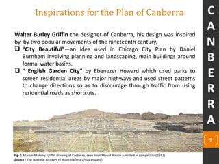 9
Inspirations for the Plan of Canberra
Walter Burley Griffin the designer of Canberra, his design was inspired
by by two popular movements of the nineteenth century.
 “City Beautiful”—an idea used in Chicago City Plan by Daniel
Burnham involving planning and landscaping, main buildings around
formal water basins.
 “ English Garden City” by Ebenezer Howard which used parks to
screen residential areas by major highways and used street patterns
to change directions so as to discourage through traffic from using
residential roads as shortcuts.
Fig-7: Marion Mahony Griffin drawing of Canberra, seen from Mount Ainslie sumitted in competition(1912)
Source - The National Archives of Australia[http://naa.gov.au/]
C
A
N
B
E
R
R
A
 