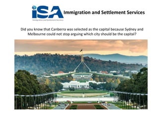 Immigration and Settlement Services
Did you know that Canberra was selected as the capital because Sydney and
Melbourne could not stop arguing which city should be the capital?
 