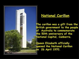 The carillon was a gift from the  British government to the people  of  Australia to commemorate  the 50th anniversary of the  National Capital, Canberra. Queen Elizabeth officially  opened the National Carillon  on  26 April 1970.  National Carillon 