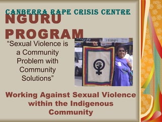 NGURU PROGRAM “Sexual Violence is a Community Problem with Community Solutions” CANBERRA RAPE CRISIS CENTRE Working Against Sexual Violence within the Indigenous Community 