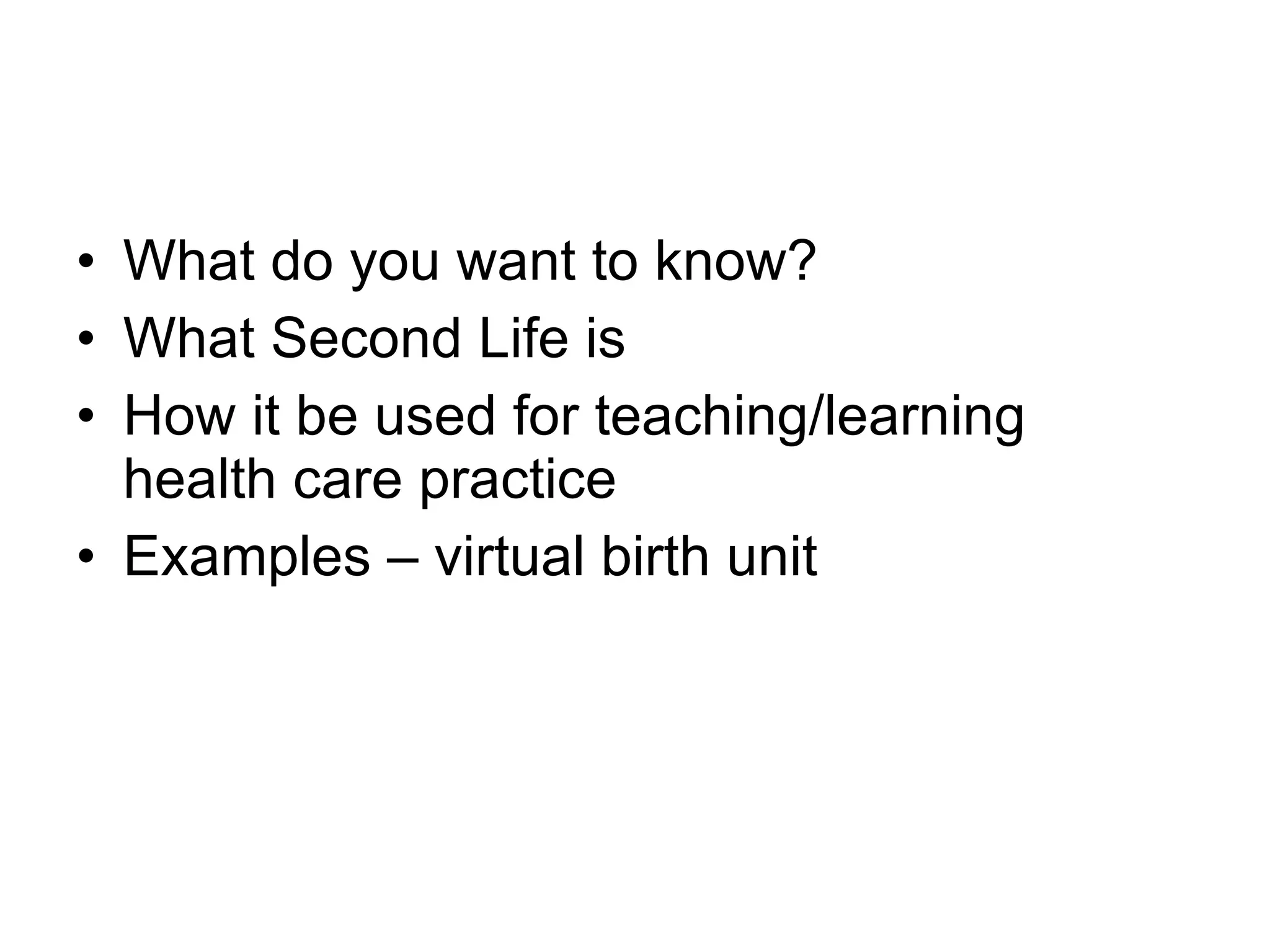 What do you want to know? What Second Life is How it be used for teaching/learning health care practice Examples – virtual birth unit  