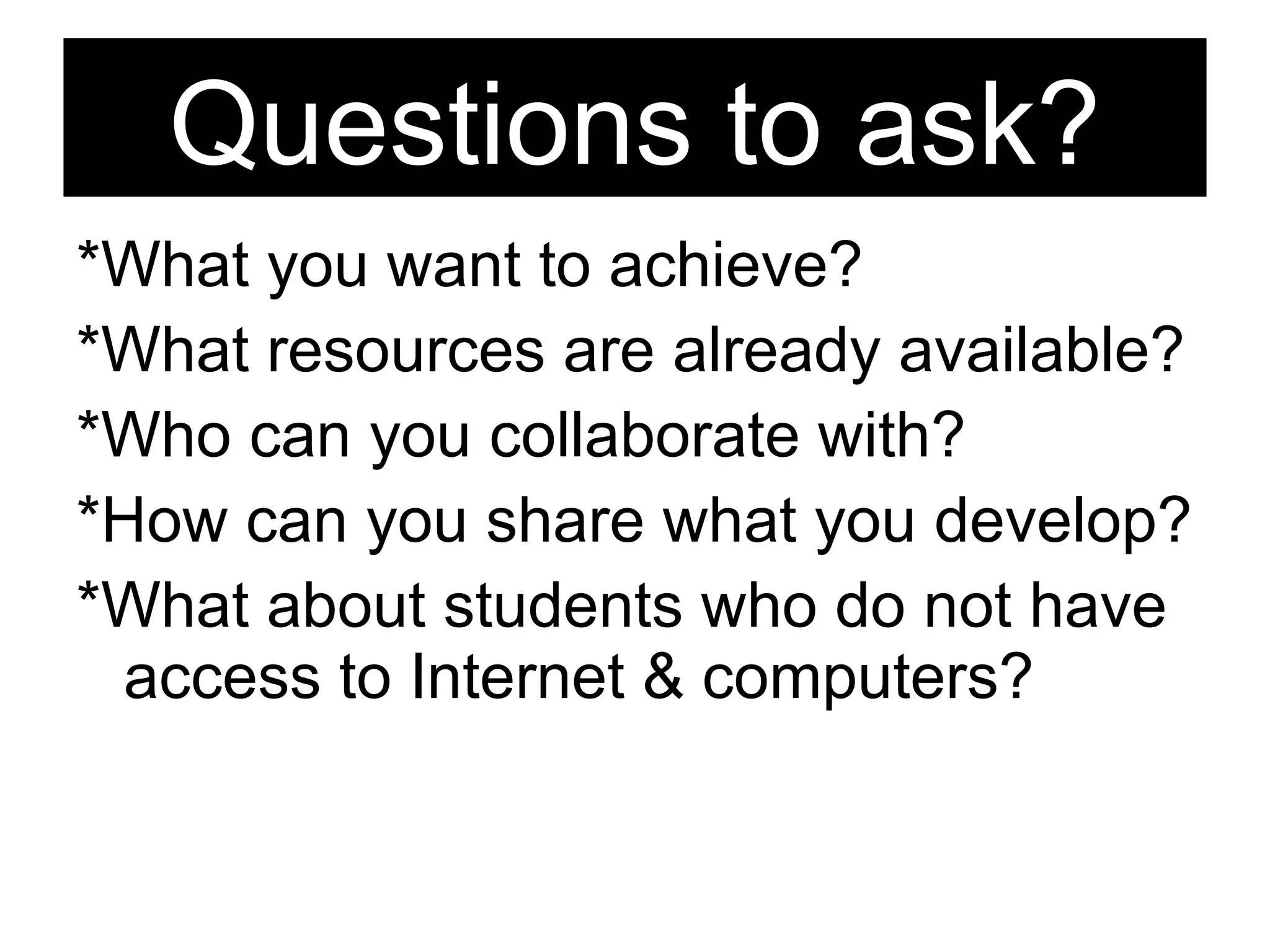 *What you want to achieve?  *What resources are already available? *Who can you collaborate with? *How can you share what you develop? *What about students who do not have access to Internet & computers? Questions to ask? 