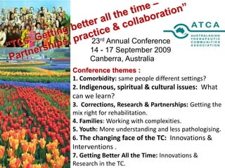 “TCs: Getting better all the time –Partnerships, practice & collaboration” 23rd Annual Conference 14 - 17 September 2009  Canberra, Australia Conference themes :  1. Comorbidity: same people different settings? 2. Indigenous, spiritual & cultural issues:  What can we learn? 3.  Corrections, Research & Partnerships: Getting the mix right for rehabilitation. 4. Families: Working with complexities. 5. Youth: More understanding and less pathologising. 6. The changing face of the TC:  Innovations & Interventions . 7. Getting Better All the Time: Innovations & Research in the TC. 