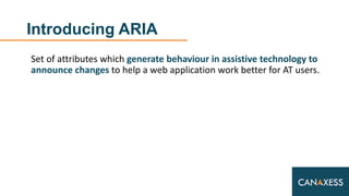 Introducing ARIA
Set of attributes which generate behaviour in assistive technology to
announce changes to help a web application work better for AT users.
 