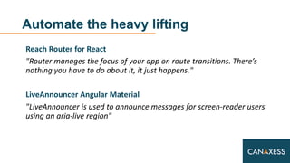 Automate the heavy lifting
Reach Router for React
"Router manages the focus of your app on route transitions. There’s
nothing you have to do about it, it just happens."
LiveAnnouncer Angular Material
"LiveAnnouncer is used to announce messages for screen-reader users
using an aria-live region"
 