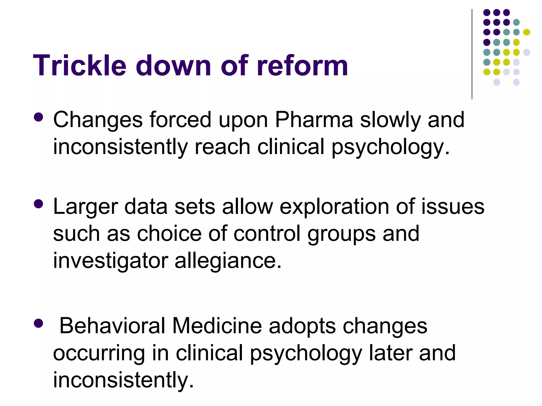 Trickle down of reform 
 Changes forced upon Pharma slowly and 
inconsistently reach clinical psychology. 
 Larger data sets allow exploration of issues 
such as choice of control groups and 
investigator allegiance. 
 Behavioral Medicine adopts changes 
occurring in clinical psychology later and 
inconsistently. 
 