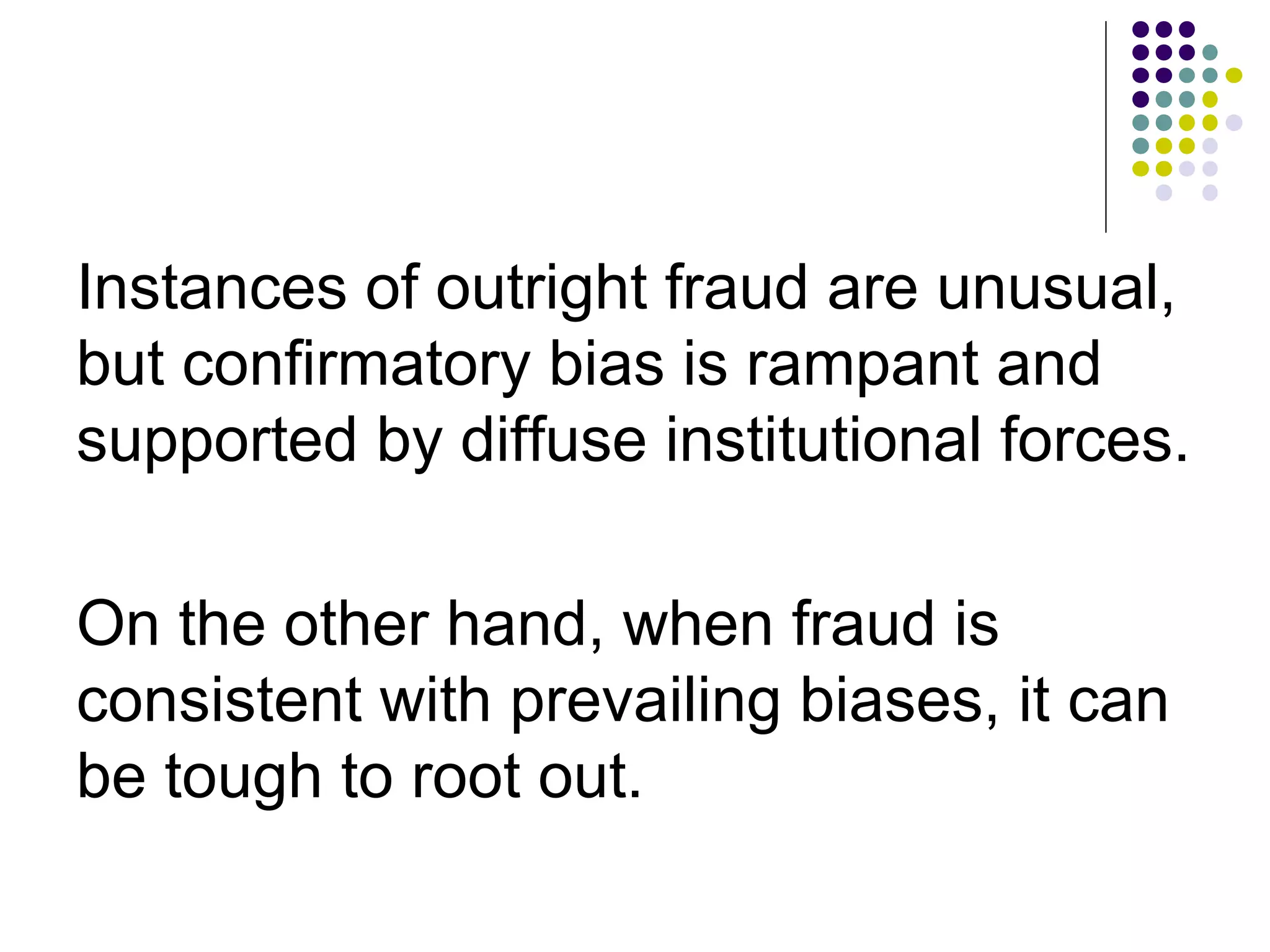 Instances of outright fraud are unusual, 
but confirmatory bias is rampant and 
supported by diffuse institutional forces. 
On the other hand, when fraud is 
consistent with prevailing biases, it can 
be tough to root out. 
 