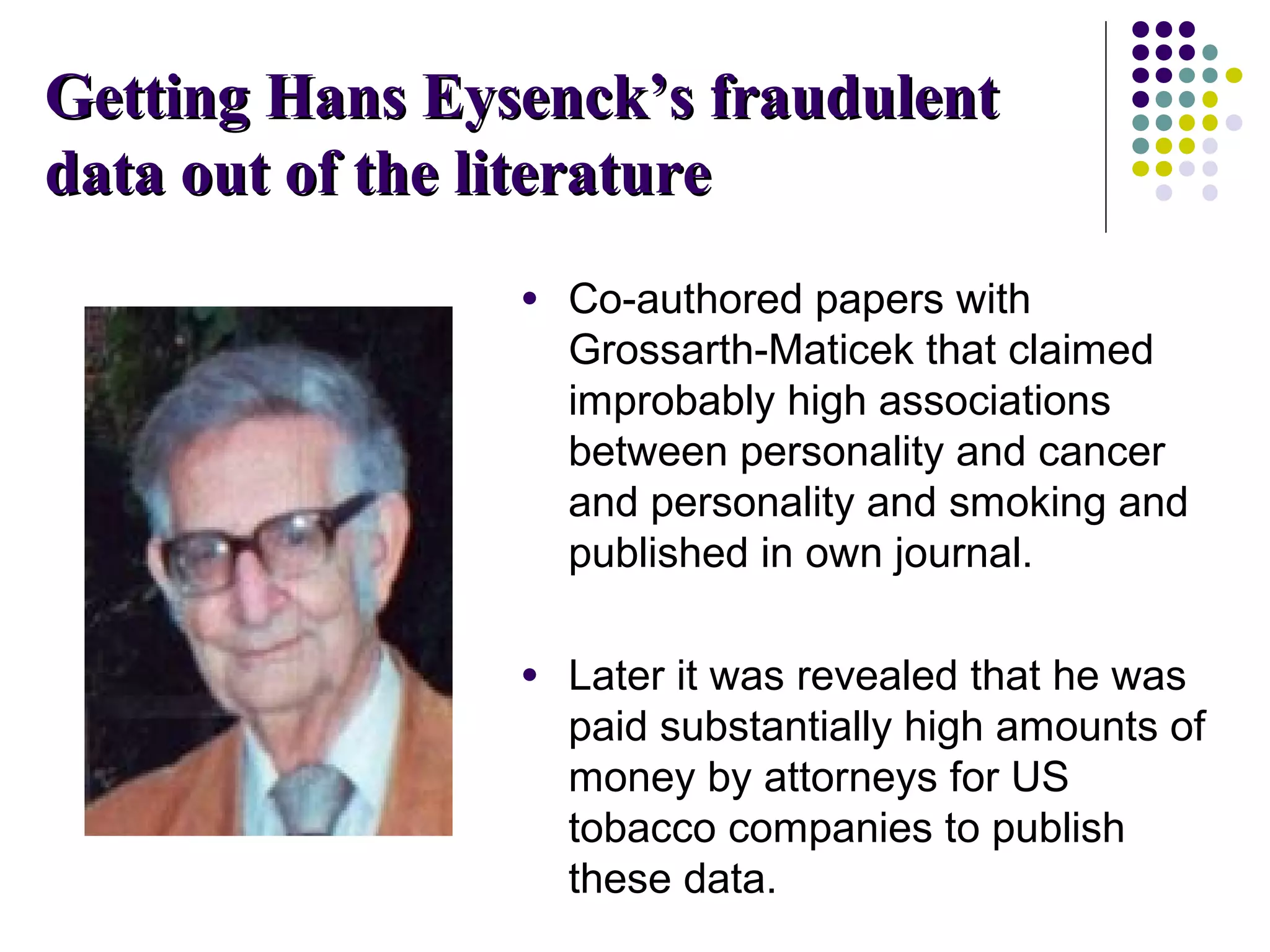 GGeettttiinngg HHaannss EEyysseenncckk’’ss ffrraauudduulleenntt 
ddaattaa oouutt ooff tthhee lliitteerraattuurree 
● Co-authored papers with 
Grossarth-Maticek that claimed 
improbably high associations 
between personality and cancer 
and personality and smoking and 
published in own journal. 
● Later it was revealed that he was 
paid substantially high amounts of 
money by attorneys for US 
tobacco companies to publish 
these data. 
 